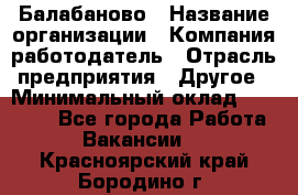 Балабаново › Название организации ­ Компания-работодатель › Отрасль предприятия ­ Другое › Минимальный оклад ­ 23 000 - Все города Работа » Вакансии   . Красноярский край,Бородино г.